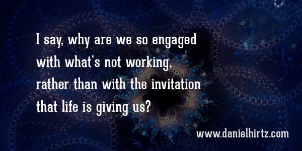 I say, why are we so engaged with what’s not working, rather than with the invitation that life is giving us?